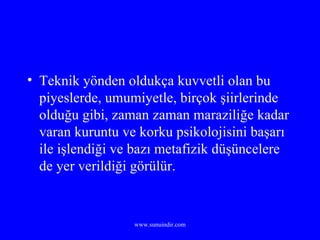 Teknik yönden oldukça kuvvetli olan bu piyeslerde, umumiyetle, birçok şiirlerinde olduğu gibi, zaman zaman maraziliğe kadar varan kuruntu ve korku psikolojisini başarı ile işlendiği ve bazı metafizik düşüncelere de yer verildiği görülür. 