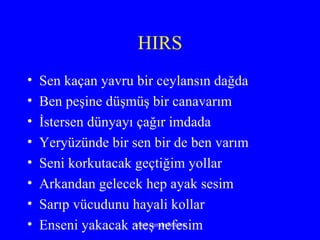 HIRS Sen kaçan yavru bir ceylansın dağda Ben peşine düşmüş bir canavarım  İstersen dünyayı çağır imdada  Yeryüzünde bir sen bir de ben varım Seni korkutacak geçtiğim yollar  Arkandan gelecek hep ayak sesim  Sarıp vücudunu hayali kollar  Enseni yakacak ateş nefesim 