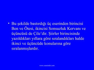 Bu şekilde bastırdığı üç eserinden birincisi Ben ve Ötesi, ikincisi Sonsuzluk Kervanı ve üçüncüsü de Çile’dir. Şiirler birincisinde yazıldıkları yıllara göre sıralandıkları halde ikinci ve üçüncüde konularına göre sıralanmışlardır. 
