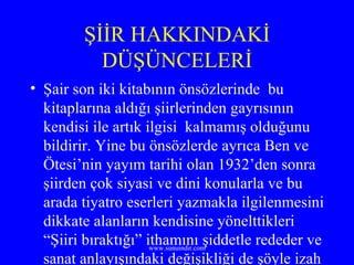 ŞİİR HAKKINDAKİ DÜŞÜNCELERİ Şair son iki kitabının önsözlerinde  bu kitaplarına aldığı şiirlerinden gayrısının kendisi ile artık ilgisi  kalmamış olduğunu bildirir. Yine bu önsözlerde ayrıca Ben ve Ötesi’nin yayım tarihi olan 1932’den sonra şiirden çok siyasi ve dini konularla ve bu arada tiyatro eserleri yazmakla ilgilenmesini dikkate alanların kendisine yönelttikleri “Şiiri bıraktığı” ithamını şiddetle rededer ve sanat anlayışındaki değişikliği de şöyle izah eder. 