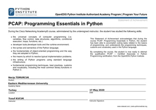 Statement of Achievement
PCAP: Programming Essentials in Python
During the Cisco Networking Academy® course, administered by the undersigned instructor, the student has studied the following skills:
the universal concepts of computer programming (i.e.
variables, flow control, data structures, algorithms, conditional
execution, loops, functions, etc.)
developer tools,developer tools and the runtime environment;
the syntax and semantics of the Python language;
the fundamentals of object-oriented programming and the way
they are adopted in Python;
the means by which to resolve typical implementation problems;
the writing of Python programs using standard language
infrastructure;
fundamental programming techniques, best practices, customs
and vocabulary, including the most common library functions in
Python 3.
This Statement of Achievement acknowledges that during the
course PCAP: Programming Essentials in Python, the student
has been able to accomplish coding tasks related to the basics
of programming, and understands the programming techniques,
customs and vocabulary used in the Python language.
By completing the course, the student is now ready to attempt
the qualification PCAP – Certified Associate in Python
Programming certification, from the OpenEDG Python Institute.
Necip TOMURCUK
Student
Eastern Mediterrenean University
Academy Name
Turkey
Location
17 May 2020
Date
Yusuf KUCUK
Instructor Instructor Signature
www.netacad.com | www.pythoninstitute.org
 