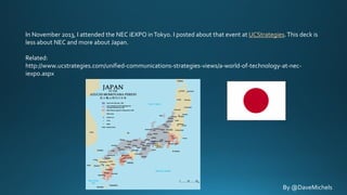 In November 2013, I attended the NEC iEXPO in Tokyo. I posted about that event at UCStrategies. This deck is
less about NEC and more about Japan.
Related:
http://www.ucstrategies.com/unified-communications-strategies-views/a-world-of-technology-at-neciexpo.aspx

By @DaveMichels

 