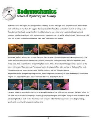 Bodymechanics Massage is proud to present our free tip on neck massage. Most people massage their friend's
neck while they sit in a chair. We suggest that they lay on the floor, face up. Position yourself by sitting on the
floor, behind their head, facing their feet. It will be helpful to use a little bit of vegetable oil as a lubricant
between your hands and their skin. For optimum access to their neck, it will be helpful to have them remove their
shirt and to place a towel or blanket over their chest for comfort and warmth.




Before we begin, it is important to note the areas that can be accidentally injured with too much pressure. The
first is the front of the throat. DON'T ever (without professional training) massage the front of the neck and
throat area. Also, note the white dots on the photo above. These dots indicate the approximate location of the
bones in the neck. These bones, or "processes", point directly out of the sides and out of the back of the neck.
Don't push on these bones with pressure thinking that they are just stubborn spasms.
Begin the massage with gentle pulling motions, alternating hands, squeezing the neck between your thumb and
fingers. The pressure should be placed between the white dots shown above.




Use your fingertips alternately, making circles along both sides of the spine. As you approach the head, gently lift
the neck and head with the fingertips, allowing gravity to slowly glide your fingers along the base of the skull. Use
alternating hands to push on the shoulders, while using the other hand to support the head. Begin probing,
gently, with your thumb between the white dots.




                                                             1
 