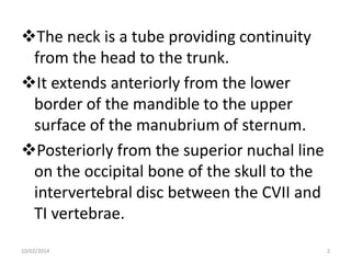 The neck is a tube providing continuity
from the head to the trunk.
It extends anteriorly from the lower
border of the mandible to the upper
surface of the manubrium of sternum.
Posteriorly from the superior nuchal line
on the occipital bone of the skull to the
intervertebral disc between the CVII and
TI vertebrae.
10/02/2014

2

 