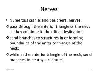 Nerves
• Numerous cranial and peripheral nerves:
pass through the anterior triangle of the neck
as they continue to their final destination;
send branches to structures in or forming
boundaries of the anterior triangle of the
neck;
while in the anterior triangle of the neck, send
branches to nearby structures.
10/02/2014

33

 