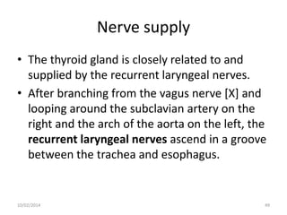 Nerve supply
• The thyroid gland is closely related to and
supplied by the recurrent laryngeal nerves.
• After branching from the vagus nerve [X] and
looping around the subclavian artery on the
right and the arch of the aorta on the left, the
recurrent laryngeal nerves ascend in a groove
between the trachea and esophagus.

10/02/2014

49

 