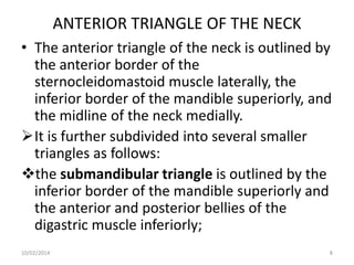 ANTERIOR TRIANGLE OF THE NECK
• The anterior triangle of the neck is outlined by
the anterior border of the
sternocleidomastoid muscle laterally, the
inferior border of the mandible superiorly, and
the midline of the neck medially.
It is further subdivided into several smaller
triangles as follows:
the submandibular triangle is outlined by the
inferior border of the mandible superiorly and
the anterior and posterior bellies of the
digastric muscle inferiorly;
10/02/2014

8

 