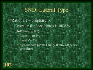 102
SND: Lateral Type
• Rationale – oropharynx
– Overall risk of occult mets is 30-35%
– Hoffman (2001)
• Level I – 10.3%
...