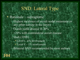 104
SND: Lateral Type
• Rationale – supraglottic
– Highest incidence of occult nodal metastasis or
any other subsite in th...