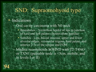 94
SND: Supraomohyoid type
• Indications
– Oral cavity carcinoma with N0 neck
• Boundaries – Vermillion border of lips to ...