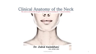 Clinical Anatomy of the Neck
The neck is conveniently thought of as the tissue surrounding the 7 cervical vertebrae.
Dr. Zahid Kaimkhani
M.D, M.Phil ,PhD
1
Dr.Zahid aimkhani
 