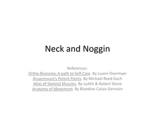 Neck and Noggin
                      References:
Ortho-Bionomy; A path to Self-Care. By Luann Overmyer
  Acupressure’s Potent Points. By Michael Reed Gach
  Atlas of Skeletal Muscles. By Judith & Robert Stone
  Anatomy of Movement. By Blandine Calais-Germain
 