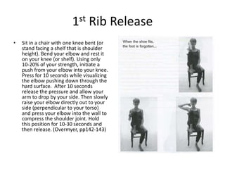 1st Rib Release
•   Sit in a chair with one knee bent (or
    stand facing a shelf that is shoulder
    height). Bend your elbow and rest it
    on your knee (or shelf). Using only
    10-20% of your strength, initiate a
    push from your elbow into your knee.
    Press for 10 seconds while visualizing
    the elbow pushing down through the
    hard surface. After 10 seconds
    release the pressure and allow your
    arm to drop by your side. Then slowly
    raise your elbow directly out to your
    side (perpendicular to your torso)
    and press your elbow into the wall to
    compress the shoulder joint. Hold
    this position for 10-30 seconds and
    then release. (Overmyer, pp142-143)
 