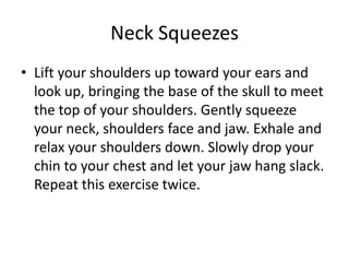 Neck Squeezes
• Lift your shoulders up toward your ears and
  look up, bringing the base of the skull to meet
  the top of your shoulders. Gently squeeze
  your neck, shoulders face and jaw. Exhale and
  relax your shoulders down. Slowly drop your
  chin to your chest and let your jaw hang slack.
  Repeat this exercise twice.
 