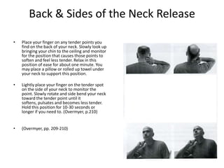 Back & Sides of the Neck Release

•   Place your finger on any tender points you
    find on the back of your neck. Slowly look up
    bringing your chin to the ceiling and monitor
    for the position that causes those points to
    soften and feel less tender. Relax in this
    position of ease for about one minute. You
    may place a pillow or rolled up towel under
    your neck to support this position.

•   Lightly place your finger on the tender spot
    on the side of your neck to monitor the
    point. Slowly rotate and side bend your neck
    toward the tender point until it
    softens, pulsates and becomes less tender.
    Hold this position for 10-30 seconds or
    longer if you need to. (Overmyer, p.210)


•   (Overmyer, pp. 209-210)
 