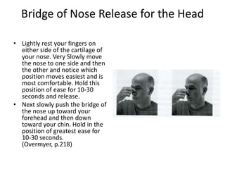 Bridge of Nose Release for the Head

• Lightly rest your fingers on
  either side of the cartilage of
  your nose. Very Slowly move
  the nose to one side and then
  the other and notice which
  position moves easiest and is
  most comfortable. Hold this
  position of ease for 10-30
  seconds and release.
• Next slowly push the bridge of
  the nose up toward your
  forehead and then down
  toward your chin. Hold in the
  position of greatest ease for
  10-30 seconds.
  (Overmyer, p.218)
 