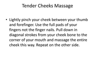 Tender Cheeks Massage

• Lightly pinch your cheek between your thumb
  and forefinger. Use the full pads of your
  fingers not the finger nails. Pull down in
  diagonal strokes from your cheek bone to the
  corner of your mouth and massage the entire
  cheek this way. Repeat on the other side.
 