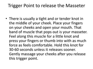 Trigger Point to release the Masseter

• There is usually a tight and or tender knot in
  the middle of your cheek. Place your fingers
  on your cheeks and open your mouth. That
  band of muscle that pops out is your masseter.
  Feel along this muscle for a little knot and
  press your fingers or thumb into with as much
  force as feels comfortable. Hold this knot for
  30-60 seconds unless it releases sooner.
  Gently massage your cheeks after you release
  this trigger point.
 