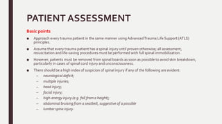 PATIENT ASSESSMENT
Basic points
■ Approach every trauma patient in the same manner usingAdvancedTrauma Life Support (ATLS)
principles.
■ Assume that every trauma patient has a spinal injury until proven otherwise; all assessment,
resuscitation and life-saving procedures must be performed with full spinal immobilization.
■ However, patients must be removed from spinal boards as soon as possible to avoid skin breakdown,
particularly in cases of spinal cord injury and unconsciousness.
■ There should be a high index of suspicion of spinal injury if any of the following are evident:
– neurological deficit;
– multiple injuries;
– head injury;
– facial injury;
– high-energy injury (e.g. fall from a height);
– abdominal bruising from a seatbelt, suggestive of a possible
– lumbar spine injury.
 
