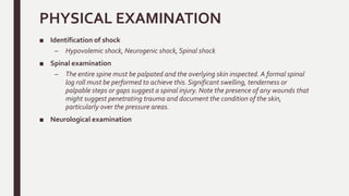 PHYSICAL EXAMINATION
■ Identification of shock
– Hypovolemic shock, Neurogenic shock, Spinal shock
■ Spinal examination
– The entire spine must be palpated and the overlying skin inspected. A formal spinal
log roll must be performed to achieve this. Significant swelling, tenderness or
palpable steps or gaps suggest a spinal injury. Note the presence of any wounds that
might suggest penetrating trauma and document the condition of the skin,
particularly over the pressure areas.
■ Neurological examination
 