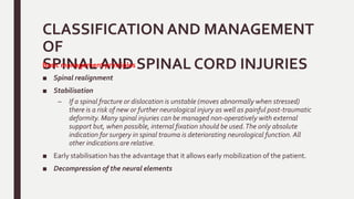 CLASSIFICATION AND MANAGEMENT
OF
SPINAL AND SPINAL CORD INJURIESBasic management principles
■ Spinal realignment
■ Stabilisation
– If a spinal fracture or dislocation is unstable (moves abnormally when stressed)
there is a risk of new or further neurological injury as well as painful post-traumatic
deformity. Many spinal injuries can be managed non-operatively with external
support but, when possible, internal fixation should be used.The only absolute
indication for surgery in spinal trauma is deteriorating neurological function. All
other indications are relative.
■ Early stabilisation has the advantage that it allows early mobilization of the patient.
■ Decompression of the neural elements
 