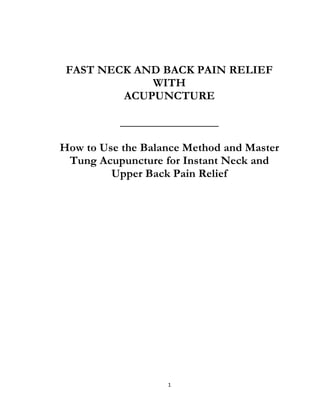 1
FAST NECK AND BACK PAIN RELIEF
WITH
ACUPUNCTURE
_________________
How to Use the Balance Method and Master
Tung Acupuncture for Instant Neck and
Upper Back Pain Relief
 