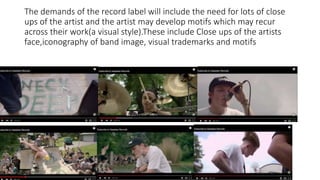 The demands of the record label will include the need for lots of close
ups of the artist and the artist may develop motifs which may recur
across their work(a visual style).These include Close ups of the artists
face,iconography of band image, visual trademarks and motifs
 