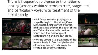 There is frequently reference to the notion of
looking(screens within screens,mirrors, stages etc)
and particularly voyeuristic treatment of the
female body.
• Neck Deep are seen playing on a
stage throughout the video, On a
Skate ramp being carried by a van,
and then just later on the back of the
van.This coincides with the idea of
youth and the stereotype of
skateboarding and childish ideas.
• No/little voyeuristic treatment of the
female body, in fact it might be the
other way around:males may be
treated more voyeuristically
 