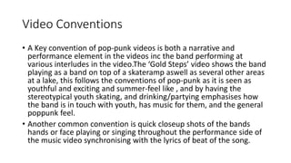 Video Conventions
• A Key convention of pop-punk videos is both a narrative and
performance element in the videos inc the band performing at
various interludes in the video.The ‘Gold Steps’ video shows the band
playing as a band on top of a skateramp aswell as several other areas
at a lake, this follows the conventions of pop-punk as it is seen as
youthful and exciting and summer-feel like , and by having the
stereotypical youth skating, and drinking/partying emphasises how
the band is in touch with youth, has music for them, and the general
poppunk feel.
• Another common convention is quick closeup shots of the bands
hands or face playing or singing throughout the performance side of
the music video synchronising with the lyrics of beat of the song.
 
