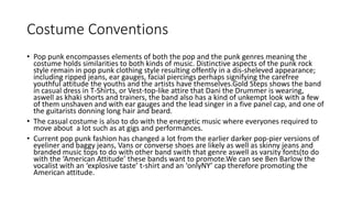 Costume Conventions
• Pop punk encompasses elements of both the pop and the punk genres meaning the
costume holds similarities to both kinds of music. Distinctive aspects of the punk rock
style remain in pop punk clothing style resulting offently in a dis-sheleved appearance;
including ripped jeans, ear gauges, facial piercings perhaps signifying the carefree
youthful attitude the youths and the artists have themselves.Gold Steps shows the band
in casual dress in T-Shirts, or Vest-top-like attire that Dani the Drummer is wearing,
aswell as khaki shorts and trainers, the band also has a kind of unkempt look with a few
of them unshaven and with ear gauges and the lead singer in a five panel cap, and one of
the guitarists donning long hair and beard.
• The casual costume is also to do with the energetic music where everyones required to
move about a lot such as at gigs and performances.
• Current pop punk fashion has changed a lot from the earlier darker pop-pier versions of
eyeliner and baggy jeans, Vans or converse shoes are likely as well as skinny jeans and
branded music tops to do with other band swith that genre aswell as varsity fonts(to do
with the ‘American Attitude’ these bands want to promote.We can see Ben Barlow the
vocalist with an ‘explosive taste’ t-shirt and an ‘onlyNY’ cap therefore promoting the
American attitude.
 