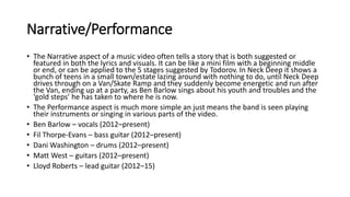 Narrative/Performance
• The Narrative aspect of a music video often tells a story that is both suggested or
featured in both the lyrics and visuals. It can be like a mini film with a beginning middle
or end, or can be applied to the 5 stages suggested by Todorov. In Neck Deep it shows a
bunch of teens in a small town/estate lazing around with nothing to do, until Neck Deep
drives through on a Van/Skate Ramp and they suddenly become energetic and run after
the Van, ending up at a party, as Ben Barlow sings about his youth and troubles and the
‘gold steps’ he has taken to where he is now.
• The Performance aspect is much more simple an just means the band is seen playing
their instruments or singing in various parts of the video.
• Ben Barlow – vocals (2012–present)
• Fil Thorpe-Evans – bass guitar (2012–present)
• Dani Washington – drums (2012–present)
• Matt West – guitars (2012–present)
• Lloyd Roberts – lead guitar (2012–15)
 