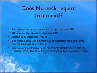 Does No neck require
treatment??
• The metastases rate to the neck from oral cancer is 34%.
• Observation if probability i...