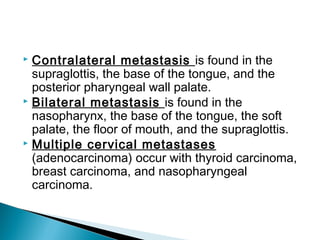  Contralateral metastasis is found in the
supraglottis, the base of the tongue, and the
posterior pharyngeal wall palate.
 Bilateral metastasis is found in the
nasopharynx, the base of the tongue, the soft
palate, the floor of mouth, and the supraglottis.
 Multiple cervical metastases
(adenocarcinoma) occur with thyroid carcinoma,
breast carcinoma, and nasopharyngeal
carcinoma.
 