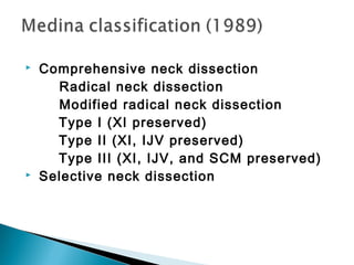  Comprehensive neck dissection
Radical neck dissection
Modified radical neck dissection
Type I (XI preserved)
Type II (XI, IJV preserved)
Type III (XI, IJV, and SCM preserved)
 Selective neck dissection
 