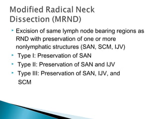  Excision of same lymph node bearing regions as
RND with preservation of one or more
nonlymphatic structures (SAN, SCM, IJV)
 Type I: Preservation of SAN
 Type II: Preservation of SAN and IJV
 Type III: Preservation of SAN, IJV, and
SCM
 