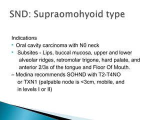 Indications
 Oral cavity carcinoma with N0 neck
 Subsites - Lips, buccal mucosa, upper and lower
alveolar ridges, retromolar trigone, hard palate, and
anterior 2/3s of the tongue and Floor Of Mouth.
– Medina recommends SOHND with T2-T4NO
or TXN1 (palpable node is <3cm, mobile, and
in levels I or II)
 