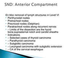 En bloc removal of lymph structures in Level VI
 Perithyroidal nodes
 Pretracheal nodes
 Precricoid nodes (Delphian)
 Paratracheal nodes along recurrent nerves
 – Limits of the dissection are the hyoid
bone,suprasternal notch and carotid sheaths
 Indications
 – Selected cases of thyroid carcinoma
 – Parathyroid carcinoma
 – Subglottic carcinoma
 – Laryngeal carcinoma with subglottic extension
 – CA of the cervical esophagus
 