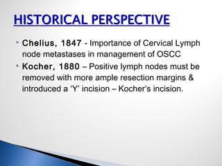  Chelius, 1847 - Importance of Cervical Lymph
node metastases in management of OSCC
 Kocher, 1880 – Positive lymph nodes must be
removed with more ample resection margins &
introduced a ‘Y’ incision – Kocher’s incision.
 