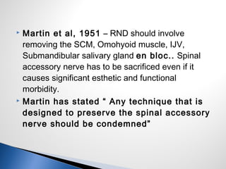  Martin et al, 1951 – RND should involve
removing the SCM, Omohyoid muscle, IJV,
Submandibular salivary gland en bloc.. Spinal
accessory nerve has to be sacrificed even if it
causes significant esthetic and functional
morbidity.
 Martin has stated “ Any technique that is
designed to preserve the spinal accessory
nerve should be condemned”
 