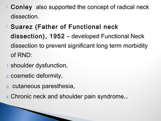  Conley also supported the concept of radical neck
dissection.
 Suarez (Father of Functional neck
dissection), 1952 – developed Functional Neck
dissection to prevent significant long term morbidity
of RND:
1. shoulder dysfunction,
2. cosmetic deformity,
3. cutaneous paresthesia,
4. Chronic neck and shoulder pain syndrome..
 