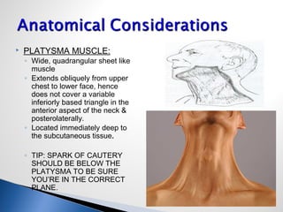  PLATYSMA MUSCLE:
◦ Wide, quadrangular sheet like
muscle
◦ Extends obliquely from upper
chest to lower face, hence
does not cover a variable
inferiorly based triangle in the
anterior aspect of the neck &
posterolaterally.
◦ Located immediately deep to
the subcutaneous tissue.
◦ TIP: SPARK OF CAUTERY
SHOULD BE BELOW THE
PLATYSMA TO BE SURE
YOU’RE IN THE CORRECT
PLANE.
 