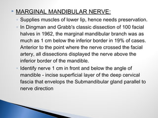  MARGINAL MANDIBULAR NERVE:
◦ Supplies muscles of lower lip, hence needs preservation.
◦ In Dingman and Grabb's classic dissection of 100 facial
halves in 1962, the marginal mandibular branch was as
much as 1 cm below the inferior border in 19% of cases.
Anterior to the point where the nerve crossed the facial
artery, all dissections displayed the nerve above the
inferior border of the mandible.
◦ Identify nerve 1 cm in front and below the angle of
mandible - incise superficial layer of the deep cervical
fascia that envelops the Submandibular gland parallel to
nerve direction
 