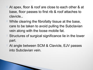  At apex, floor & roof are close to each other & at
base, floor passes to first rib & roof attaches to
clavicle..
 While clearing the fibrofatty tissue at the base,
care to be taken to avoid pulling the Subclavian
vein along with the loose mobile fat.
 Structures of surgical significance lie in the lower
part.
 At angle between SCM & Clavicle, EJV passes
into Subclavian vein.
 