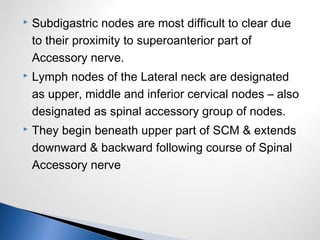  Subdigastric nodes are most difficult to clear due
to their proximity to superoanterior part of
Accessory nerve.
 Lymph nodes of the Lateral neck are designated
as upper, middle and inferior cervical nodes – also
designated as spinal accessory group of nodes.
 They begin beneath upper part of SCM & extends
downward & backward following course of Spinal
Accessory nerve
 