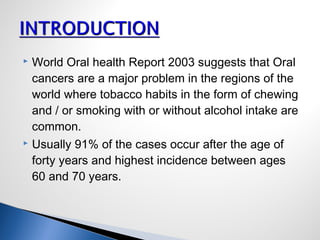  World Oral health Report 2003 suggests that Oral
cancers are a major problem in the regions of the
world where tobacco habits in the form of chewing
and / or smoking with or without alcohol intake are
common.
 Usually 91% of the cases occur after the age of
forty years and highest incidence between ages
60 and 70 years.
 