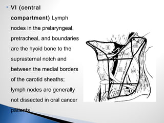  VI (central
compartment) Lymph
nodes in the prelaryngeal,
pretracheal, and boundaries
are the hyoid bone to the
suprasternal notch and
between the medial borders
of the carotid sheaths;
lymph nodes are generally
not dissected in oral cancer
patients
 