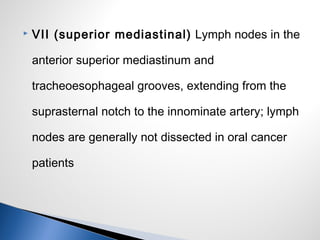  VII (superior mediastinal) Lymph nodes in the
anterior superior mediastinum and
tracheoesophageal grooves, extending from the
suprasternal notch to the innominate artery; lymph
nodes are generally not dissected in oral cancer
patients
 
