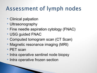  Clinical palpation
 Ultrasonography
 Fine needle aspiration cytology (FNAC)
 USG guided FNAC
 Computed tomogram scan (CT Scan)
 Magnetic resonance imaging (MRI)
 PET scan
 Intra operative sentinel node biopsy
 Intra operative frozen section
 