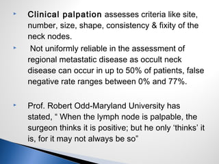  Clinical palpation assesses criteria like site,
number, size, shape, consistency & fixity of the
neck nodes.
 Not uniformly reliable in the assessment of
regional metastatic disease as occult neck
disease can occur in up to 50% of patients, false
negative rate ranges between 0% and 77%.
 Prof. Robert Odd-Maryland University has
stated, “ When the lymph node is palpable, the
surgeon thinks it is positive; but he only ‘thinks’ it
is, for it may not always be so”
 