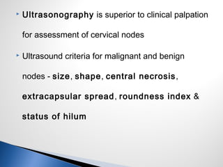 Ultrasonography is superior to clinical palpation
for assessment of cervical nodes
 Ultrasound criteria for malignant and benign
nodes - size, shape, central necrosis,
extracapsular spread, roundness index &
status of hilum
 